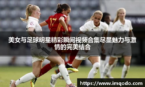 美女与足球明星精彩瞬间视频合集尽显魅力与激情的完美结合